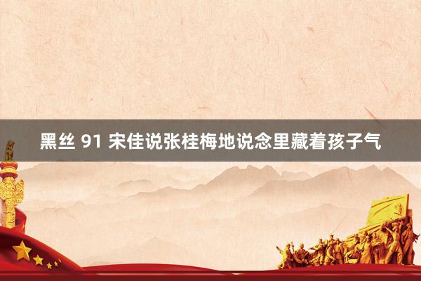 黑丝 91 宋佳说张桂梅地说念里藏着孩子气